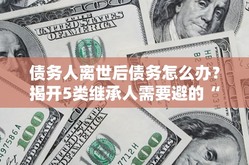 北京债务人离世后债务怎么办？揭开5类继承人需要避的“坑”